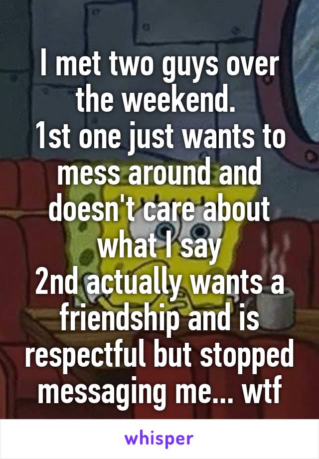 I met two guys over the weekend. 
1st one just wants to mess around and doesn't care about what I say
2nd actually wants a friendship and is respectful but stopped messaging me... wtf