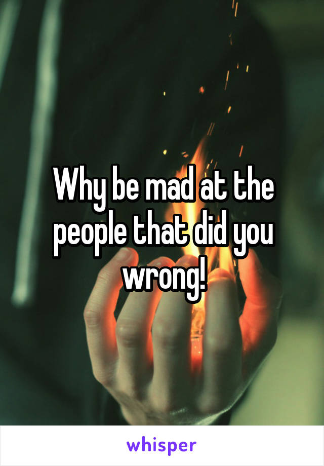 Why be mad at the people that did you wrong!