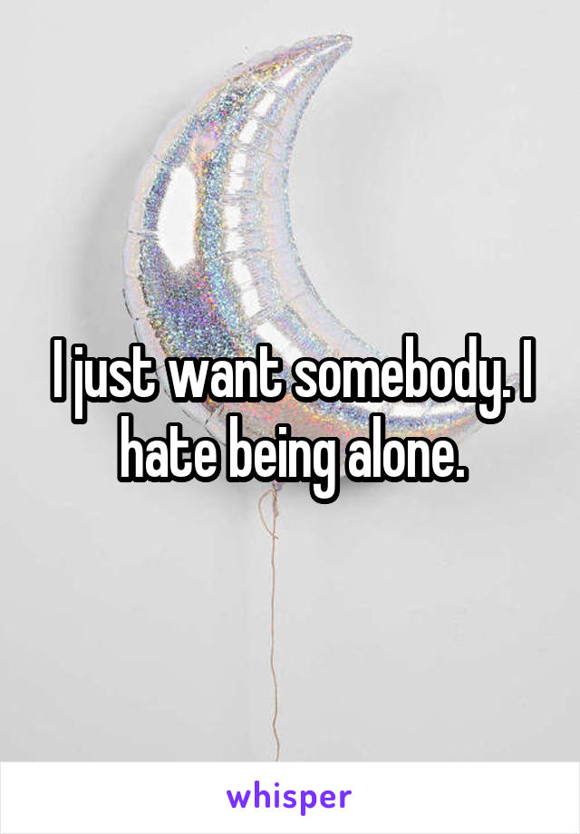 I just want somebody. I hate being alone.