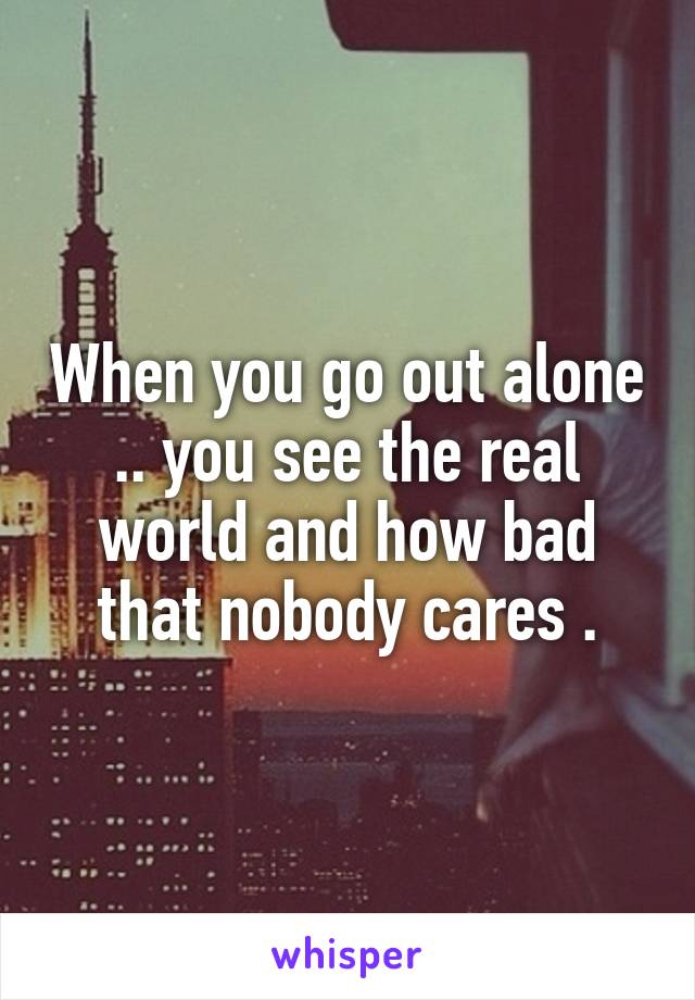 When you go out alone .. you see the real world and how bad that nobody cares .