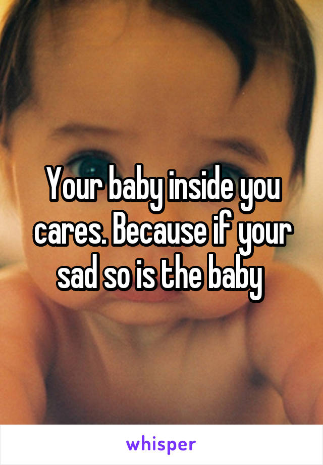 Your baby inside you cares. Because if your sad so is the baby 
