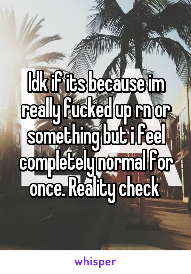 Idk if its because im really fucked up rn or something but i feel completely normal for once. Reality check 