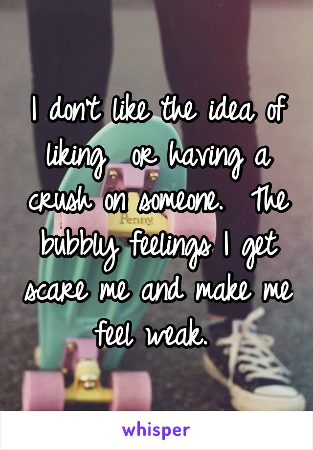 I don't like the idea of liking  or having a crush on someone.  The bubbly feelings I get scare me and make me feel weak. 