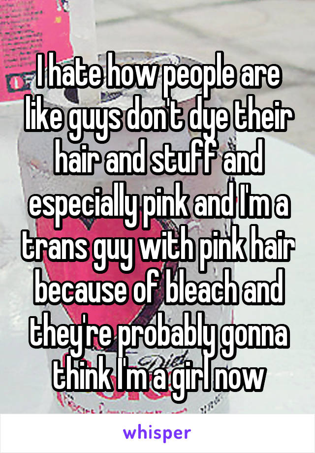 I hate how people are like guys don't dye their hair and stuff and especially pink and I'm a trans guy with pink hair because of bleach and they're probably gonna think I'm a girl now