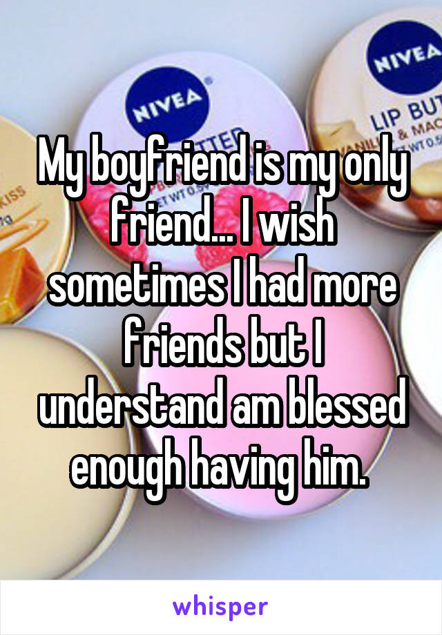 My boyfriend is my only friend... I wish sometimes I had more friends but I understand am blessed enough having him. 