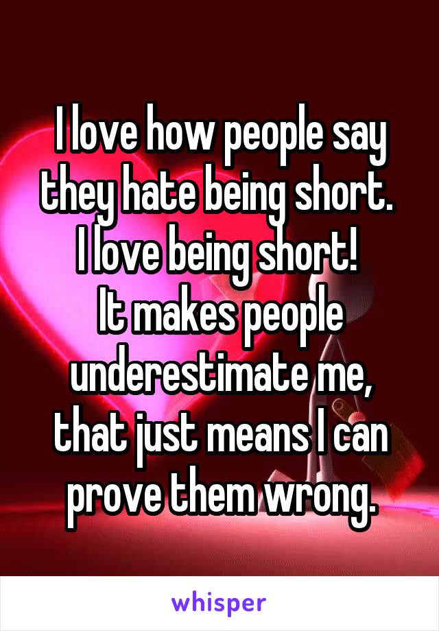 I love how people say they hate being short. 
I love being short! 
It makes people underestimate me, that just means I can prove them wrong.