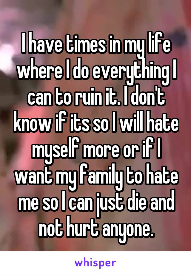 I have times in my life where I do everything I can to ruin it. I don't know if its so I will hate myself more or if I want my family to hate me so I can just die and not hurt anyone.
