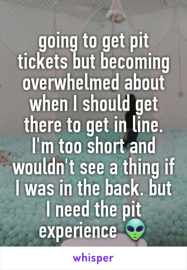 going to get pit tickets but becoming overwhelmed about when I should get there to get in line. I'm too short and wouldn't see a thing if I was in the back. but I need the pit experience 👽