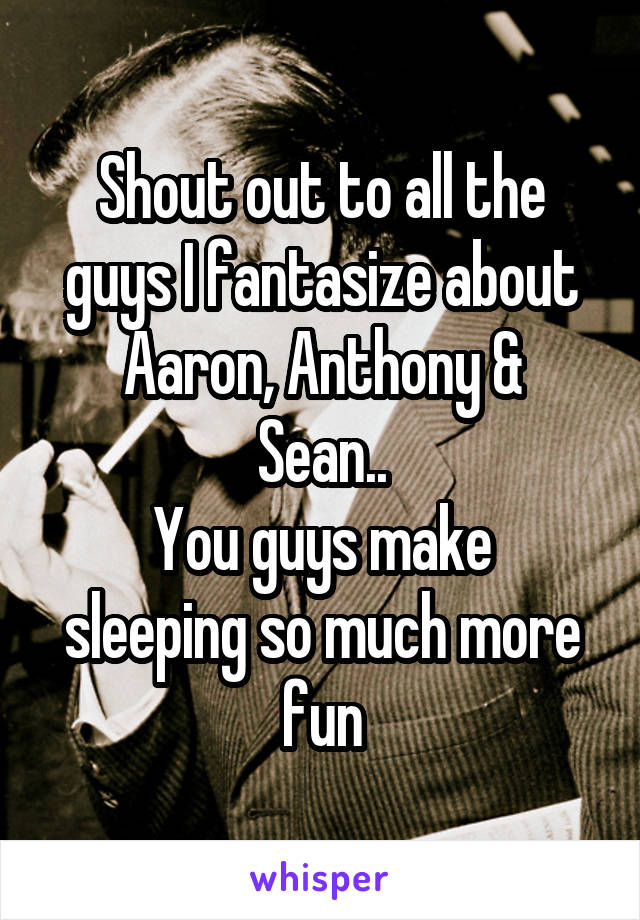 Shout out to all the guys I fantasize about
Aaron, Anthony & Sean..
You guys make sleeping so much more fun