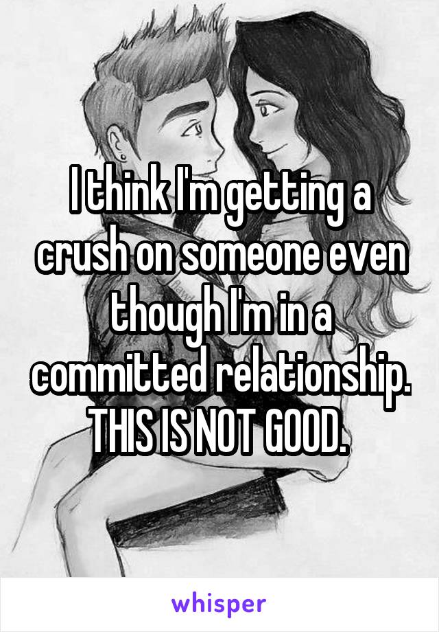 I think I'm getting a crush on someone even though I'm in a committed relationship. THIS IS NOT GOOD. 