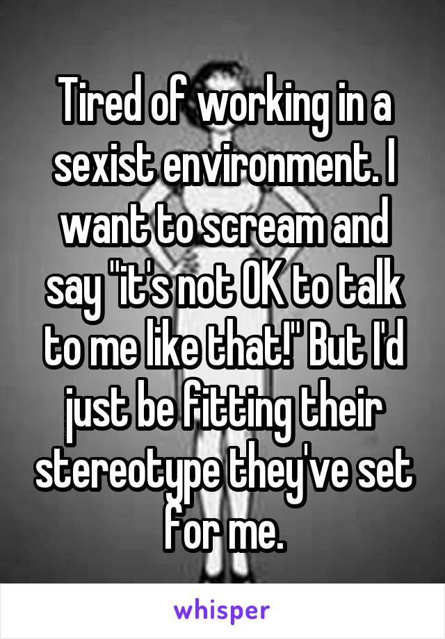 Tired of working in a sexist environment. I want to scream and say "it's not OK to talk to me like that!" But I'd just be fitting their stereotype they've set for me.