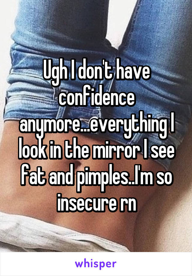 Ugh I don't have confidence anymore...everything I look in the mirror I see fat and pimples..I'm so insecure rn