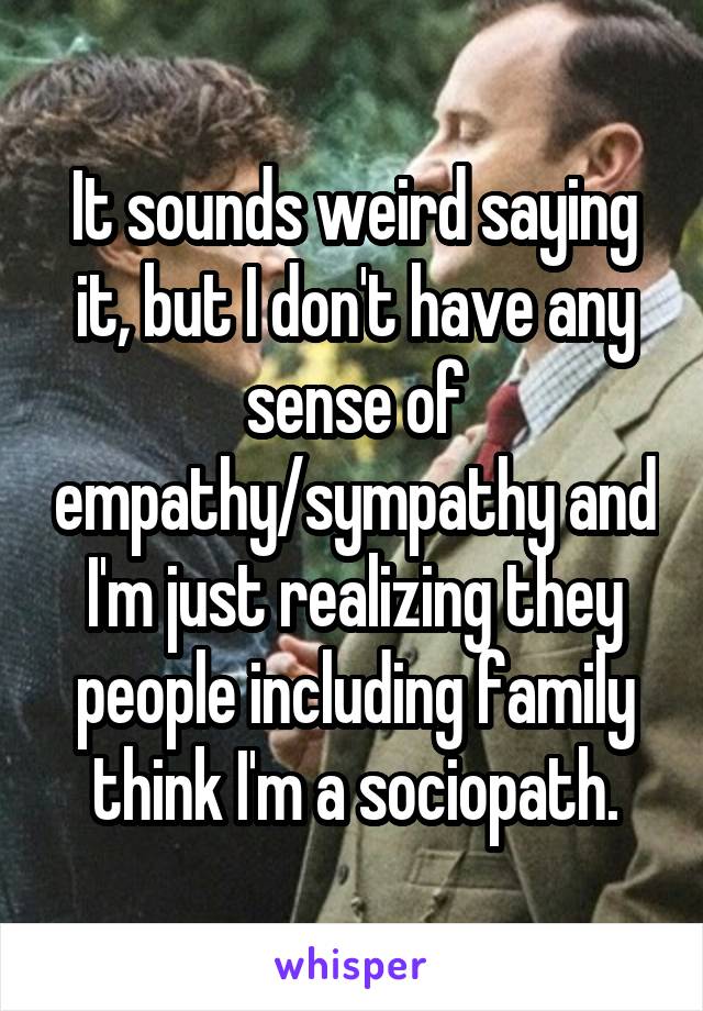 It sounds weird saying it, but I don't have any sense of empathy/sympathy and I'm just realizing they people including family think I'm a sociopath.