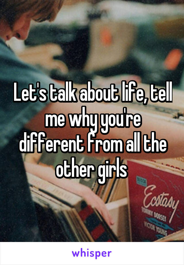 Let's talk about life, tell me why you're different from all the other girls 