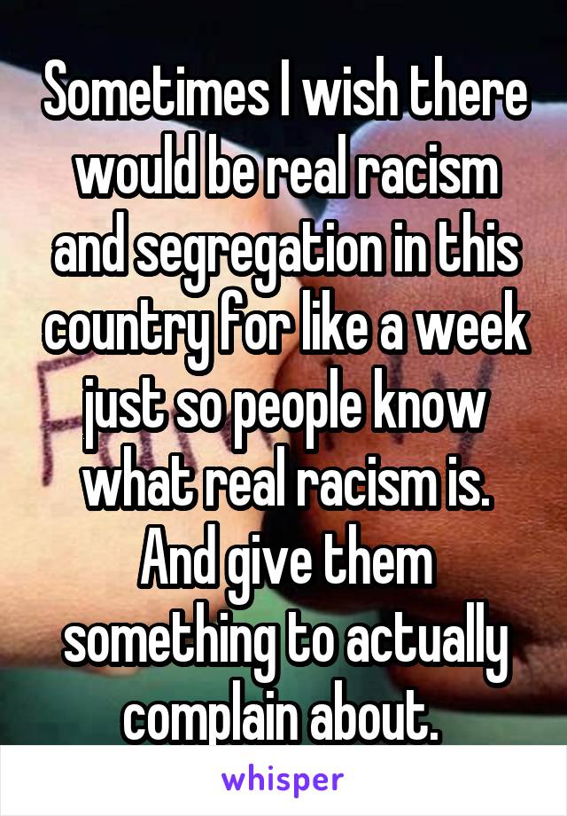 Sometimes I wish there would be real racism and segregation in this country for like a week just so people know what real racism is. And give them something to actually complain about. 