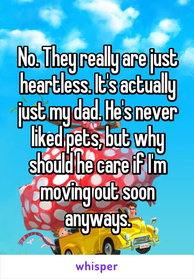 No. They really are just heartless. It's actually just my dad. He's never liked pets, but why should he care if I'm moving out soon anyways.