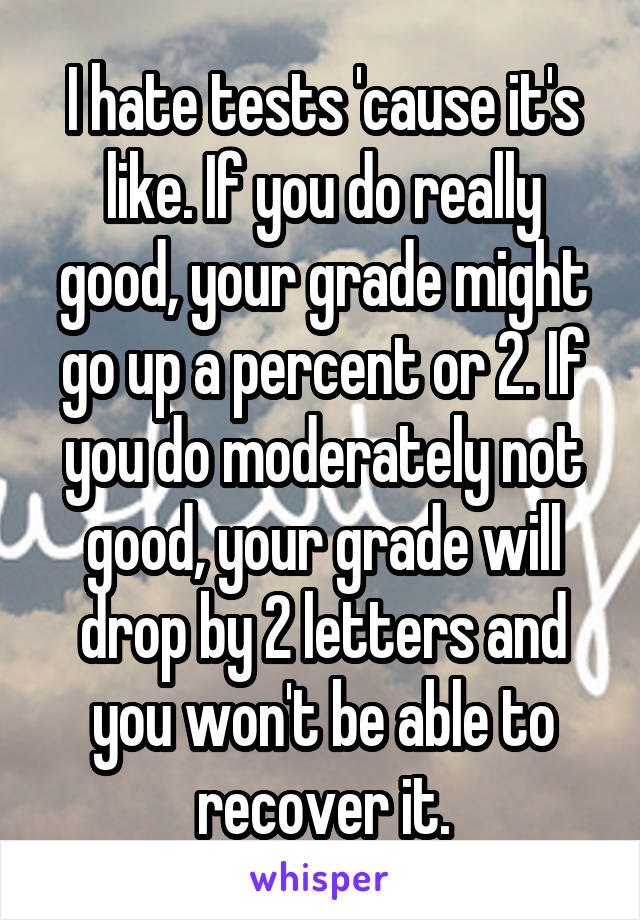 I hate tests 'cause it's like. If you do really good, your grade might go up a percent or 2. If you do moderately not good, your grade will drop by 2 letters and you won't be able to recover it.
