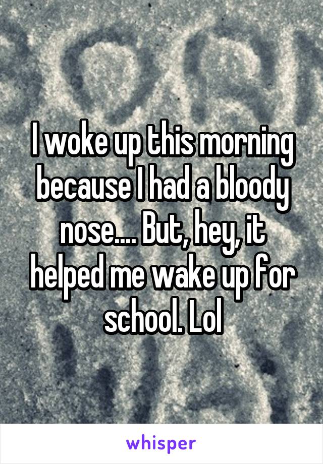 I woke up this morning because I had a bloody nose.... But, hey, it helped me wake up for school. Lol