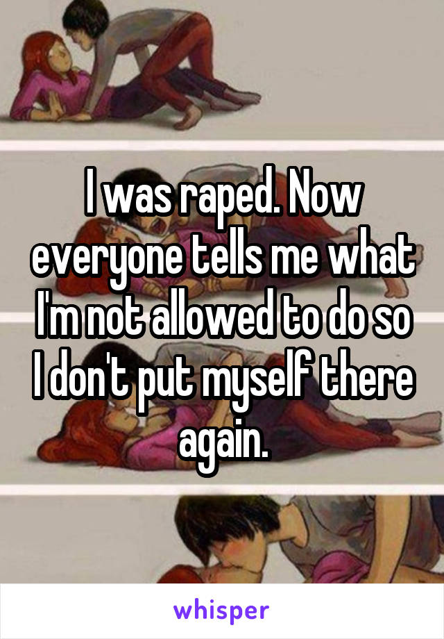 I was raped. Now everyone tells me what I'm not allowed to do so I don't put myself there again.