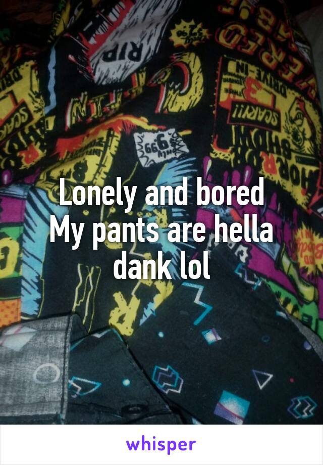 Lonely and bored
My pants are hella
dank lol