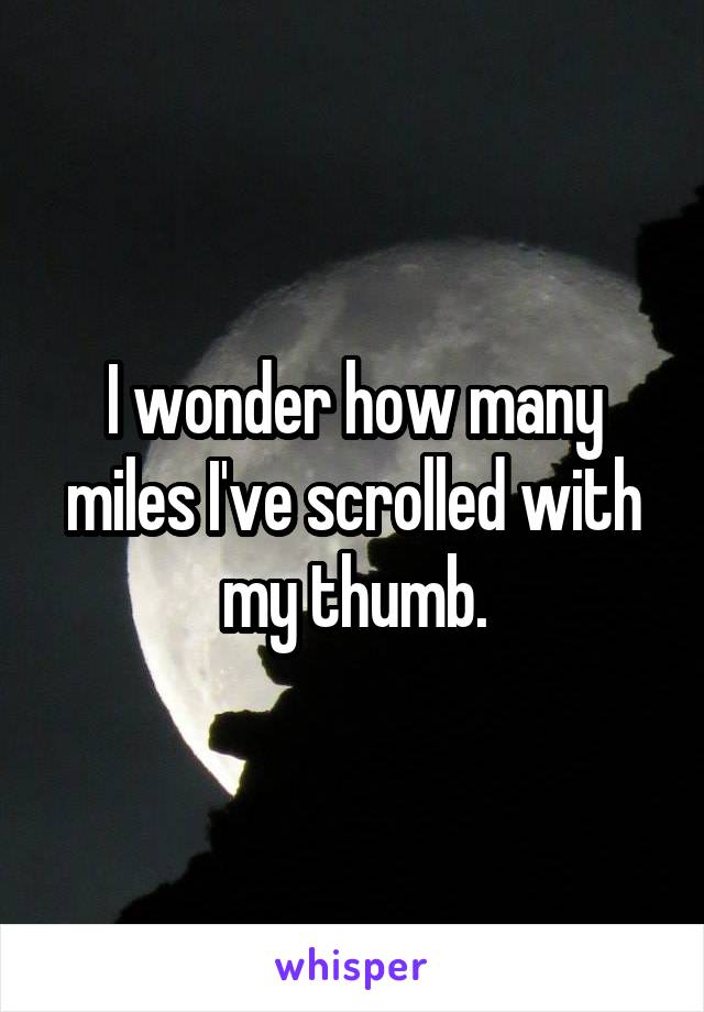 I wonder how many miles I've scrolled with my thumb.