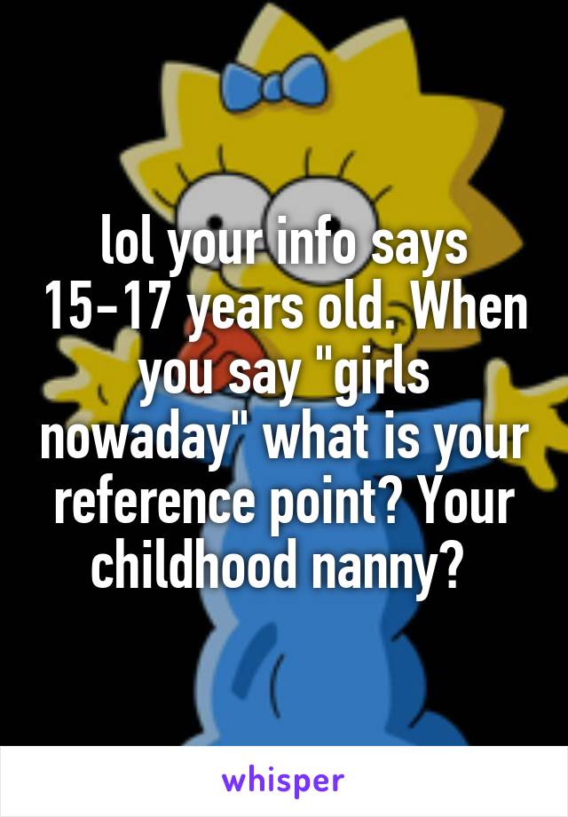 lol your info says 15-17 years old. When you say "girls nowaday" what is your reference point? Your childhood nanny? 