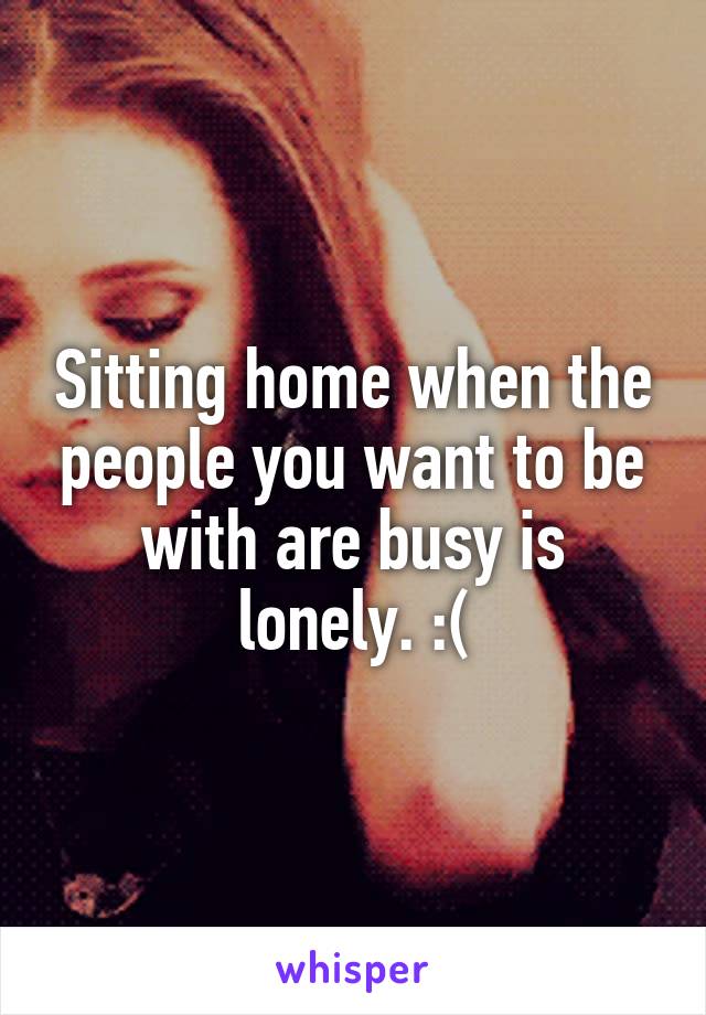 Sitting home when the people you want to be with are busy is lonely. :(
