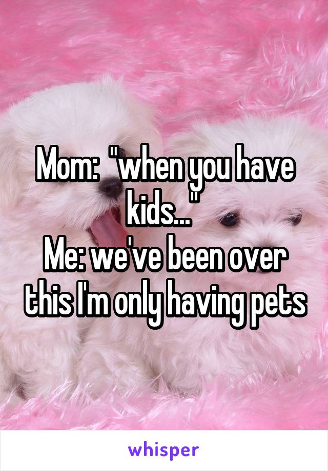Mom:  "when you have kids..." 
Me: we've been over this I'm only having pets