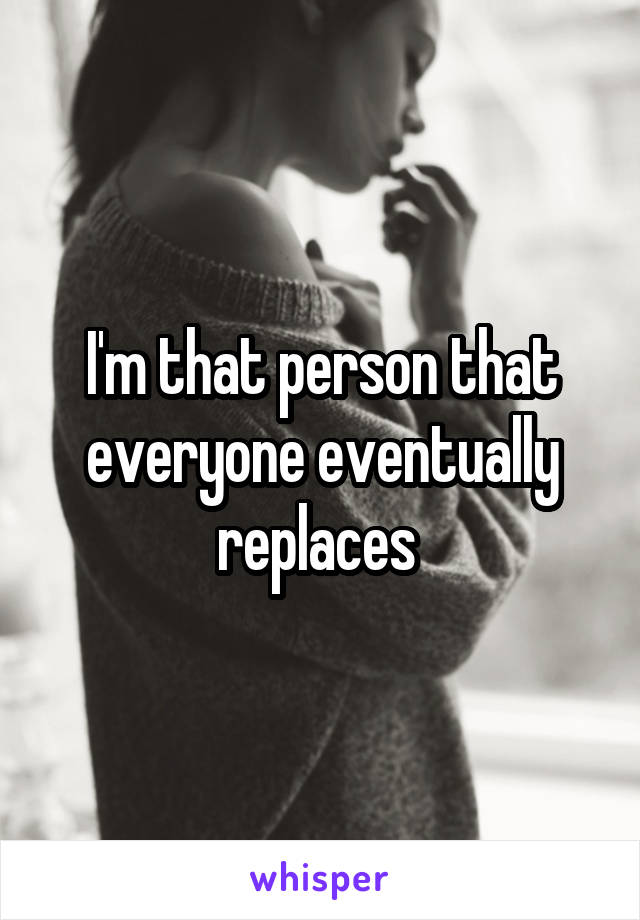 I'm that person that everyone eventually replaces 