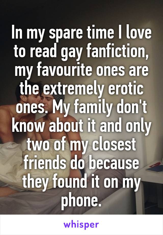 In my spare time I love to read gay fanfiction, my favourite ones are the extremely erotic ones. My family don't know about it and only two of my closest friends do because they found it on my phone.