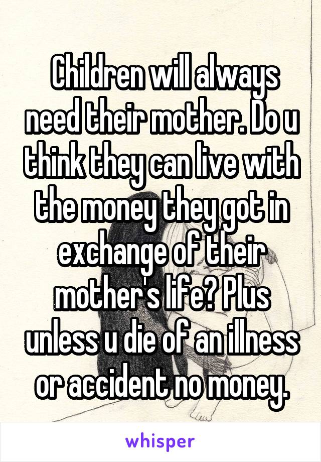  Children will always need their mother. Do u think they can live with the money they got in exchange of their mother's life? Plus unless u die of an illness or accident no money.