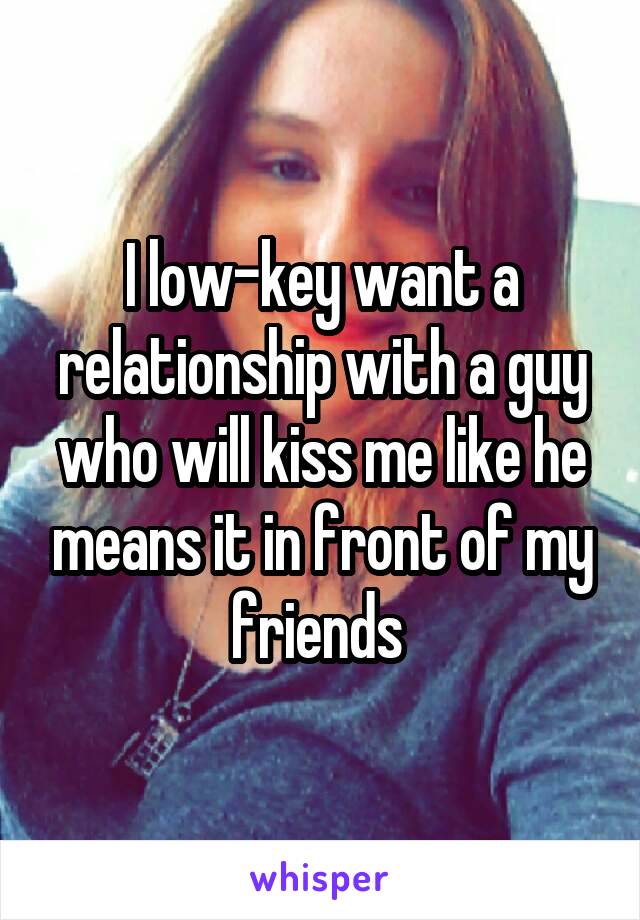 I low-key want a relationship with a guy who will kiss me like he means it in front of my friends 