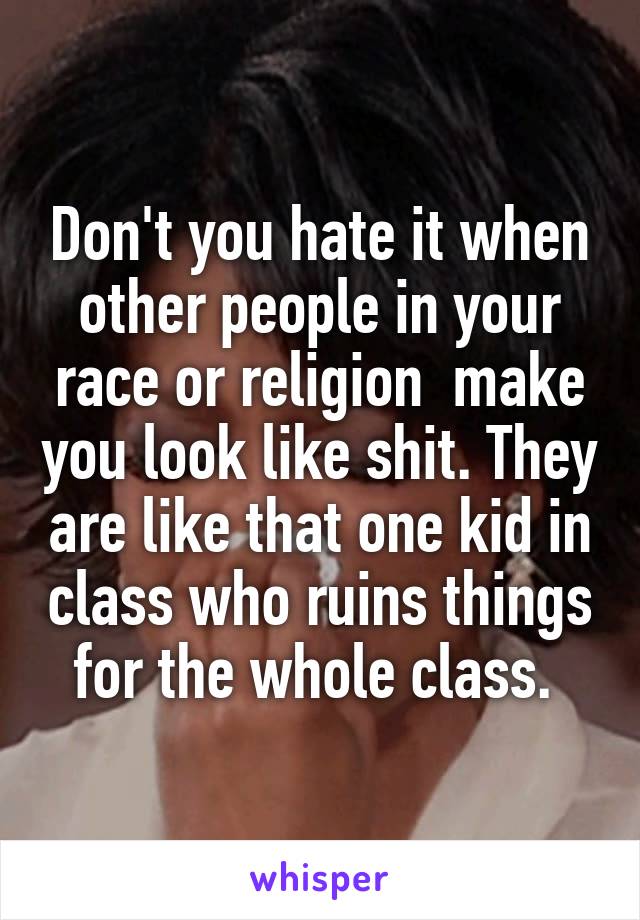 Don't you hate it when other people in your race or religion  make you look like shit. They are like that one kid in class who ruins things for the whole class. 