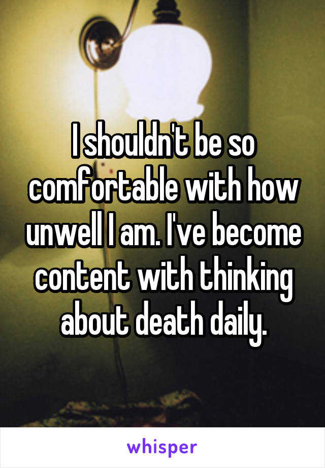 I shouldn't be so comfortable with how unwell I am. I've become content with thinking about death daily.