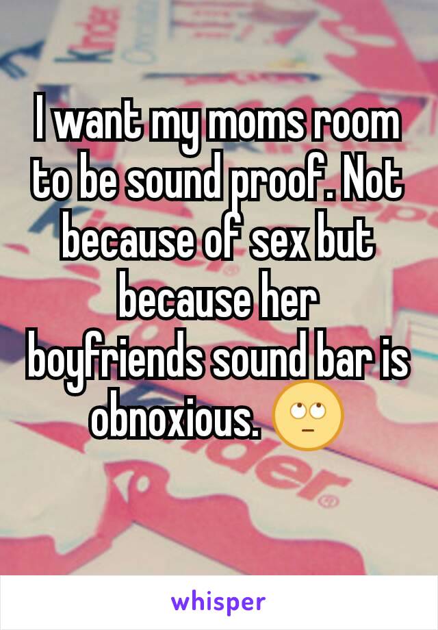I want my moms room to be sound proof. Not because of sex but because her boyfriends sound bar is obnoxious. 🙄