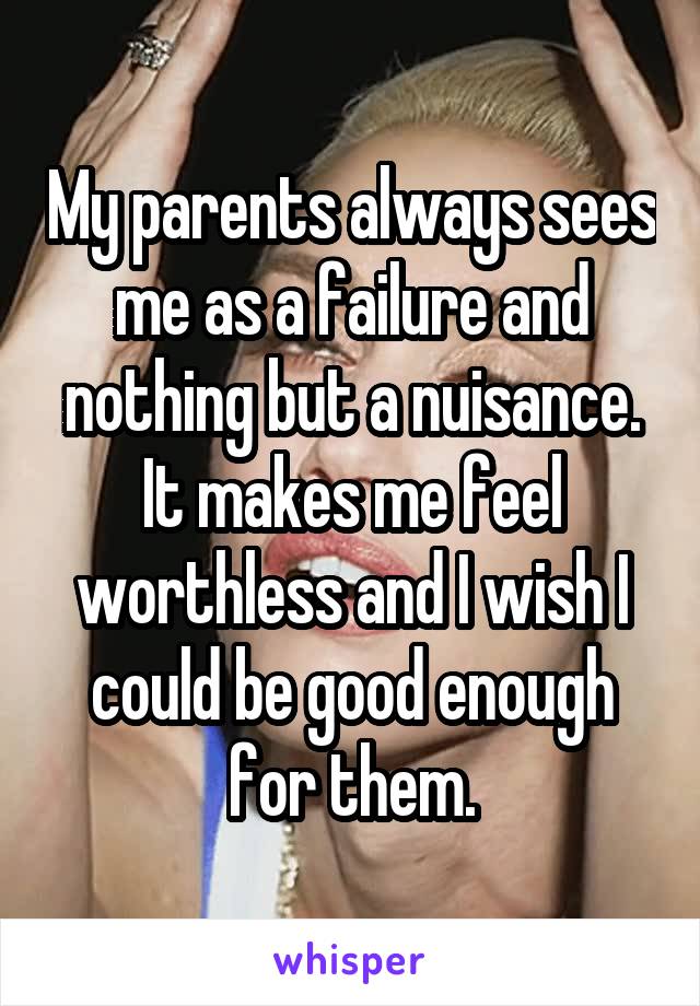 My parents always sees me as a failure and nothing but a nuisance. It makes me feel worthless and I wish I could be good enough for them.