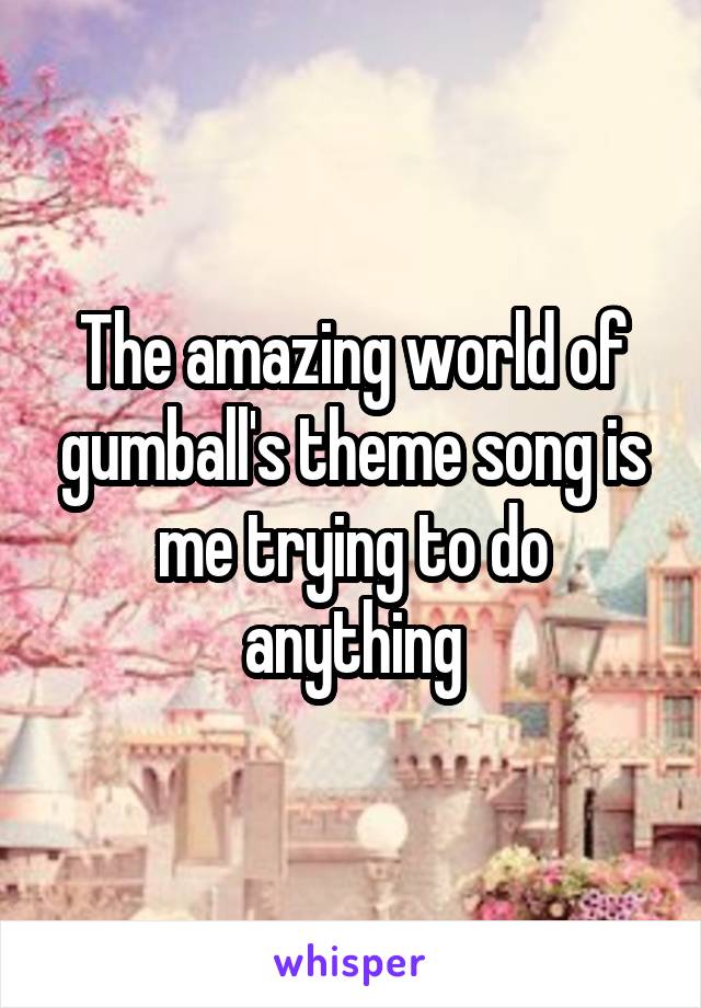 The amazing world of gumball's theme song is me trying to do anything