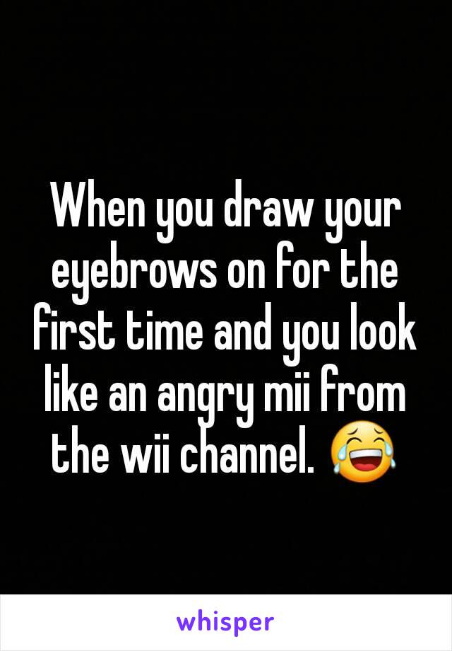 When you draw your eyebrows on for the first time and you look like an angry mii from the wii channel. 😂