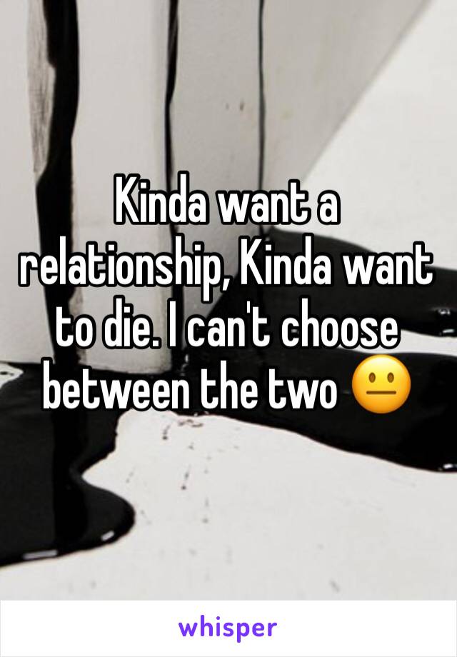 Kinda want a relationship, Kinda want to die. I can't choose between the two 😐