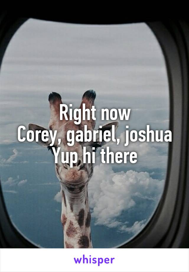 Right now
Corey, gabriel, joshua
Yup hi there