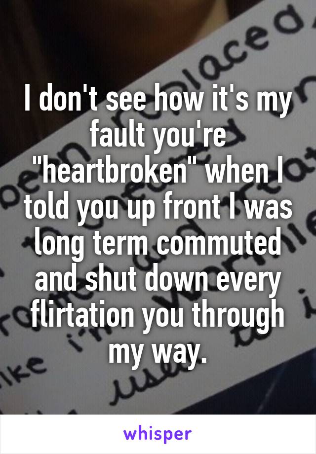 I don't see how it's my fault you're "heartbroken" when I told you up front I was long term commuted and shut down every flirtation you through my way.
