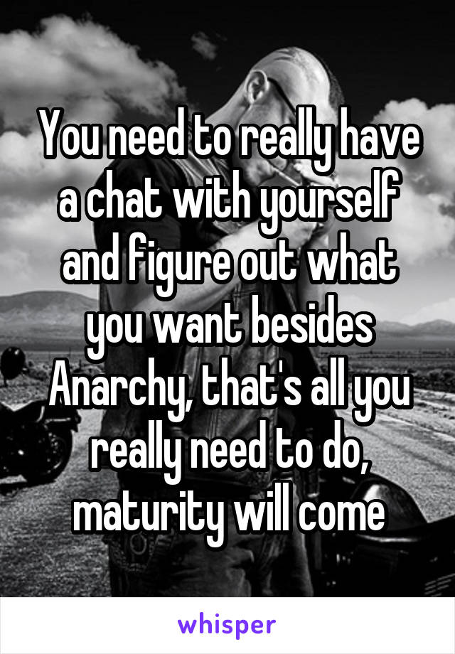 You need to really have a chat with yourself and figure out what you want besides Anarchy, that's all you really need to do, maturity will come