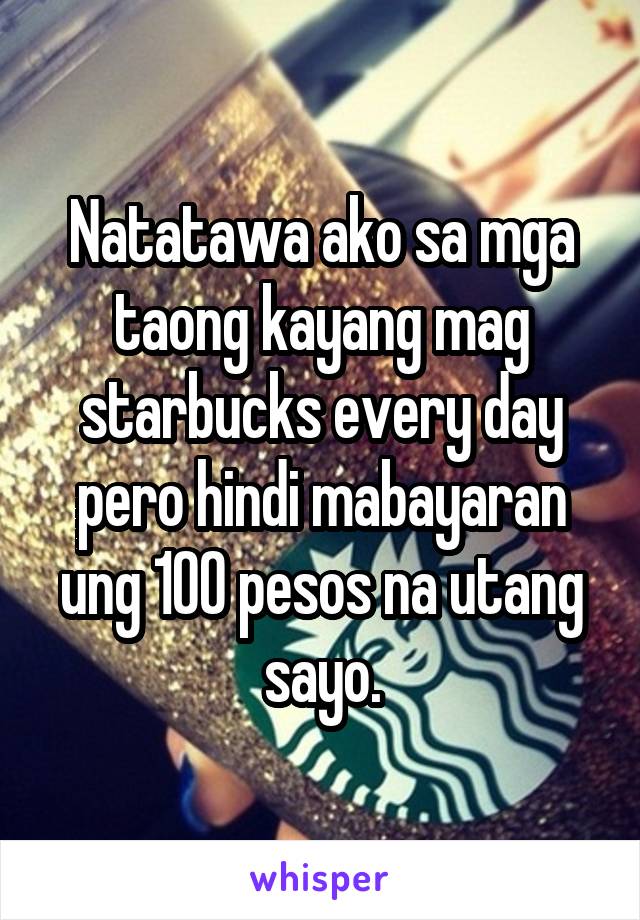 Natatawa ako sa mga taong kayang mag starbucks every day pero hindi mabayaran ung 100 pesos na utang sayo.