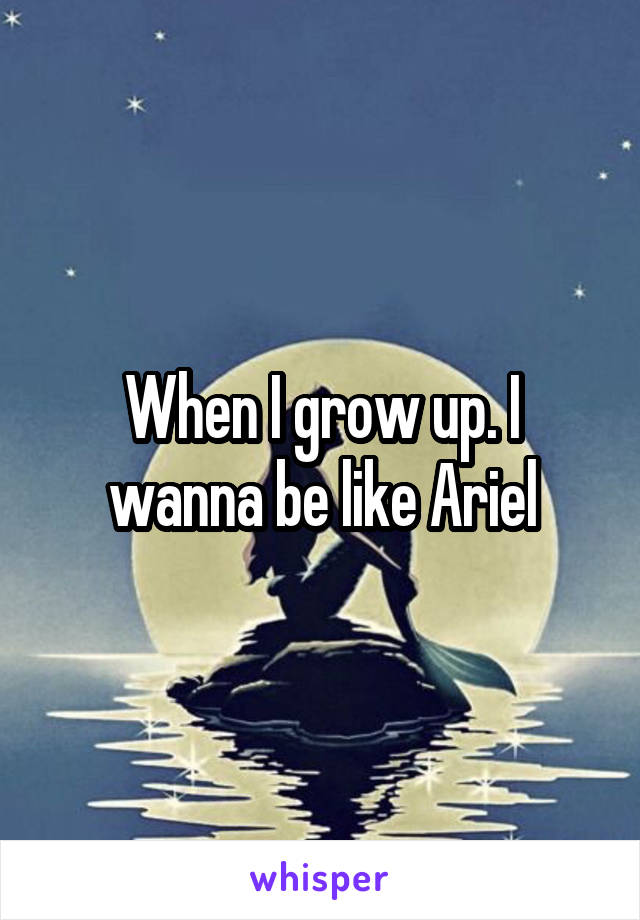 When I grow up. I wanna be like Ariel