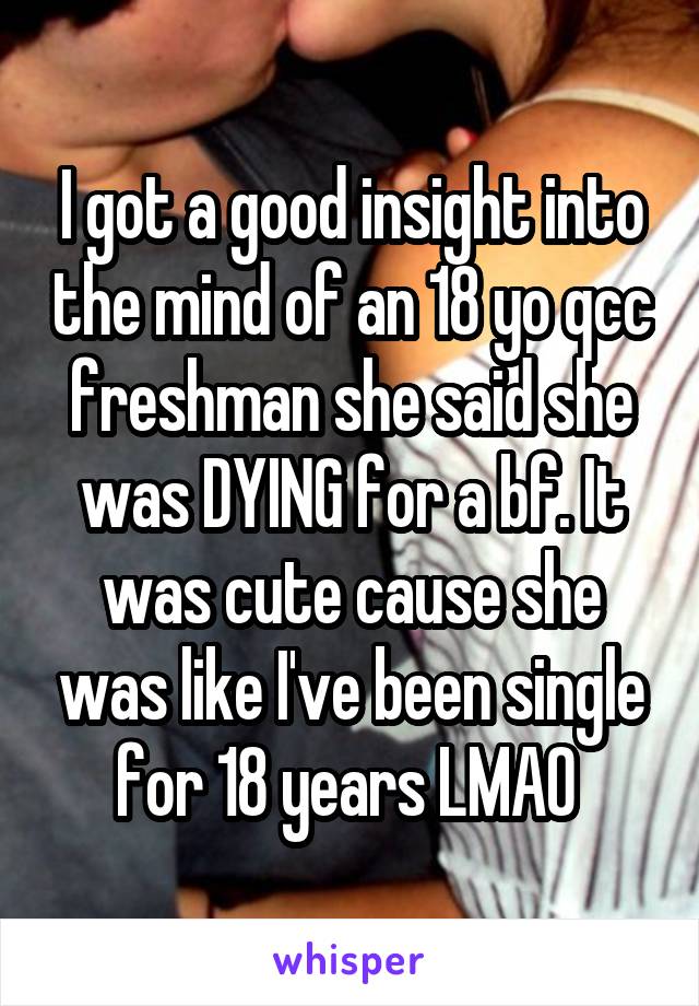 I got a good insight into the mind of an 18 yo qcc freshman she said she was DYING for a bf. It was cute cause she was like I've been single for 18 years LMAO 