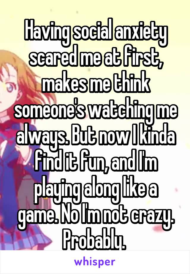 Having social anxiety scared me at first, makes me think someone's watching me always. But now I kinda find it fun, and I'm playing along like a game. No I'm not crazy. Probably. 