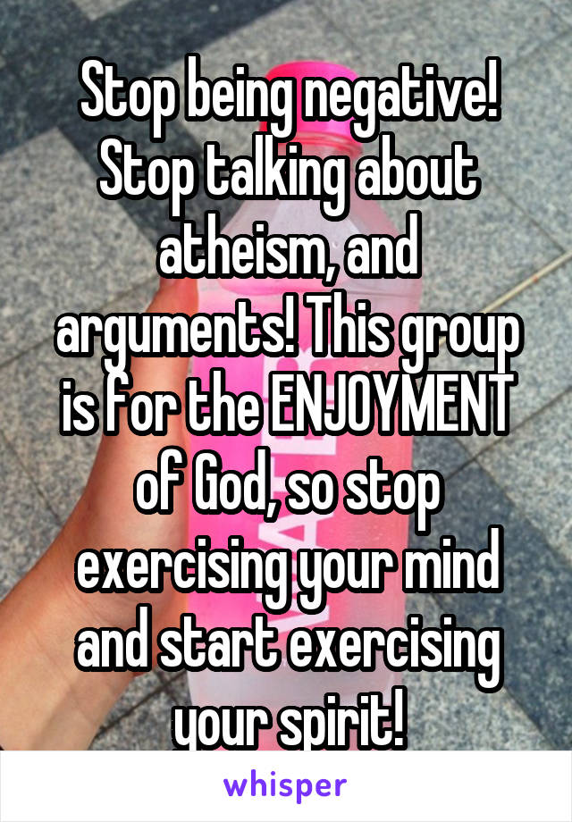 Stop being negative! Stop talking about atheism, and arguments! This group is for the ENJOYMENT of God, so stop exercising your mind and start exercising your spirit!
