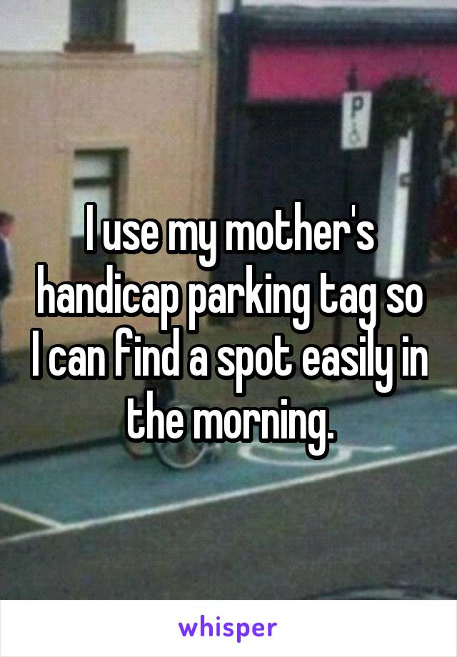 I use my mother's handicap parking tag so I can find a spot easily in the morning.