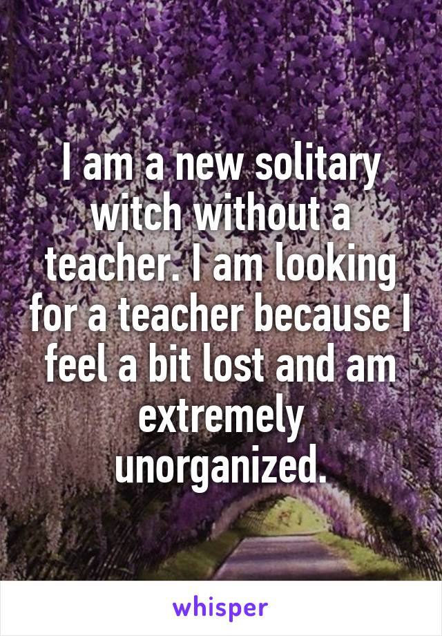 I am a new solitary witch without a teacher. I am looking for a teacher because I feel a bit lost and am extremely unorganized.