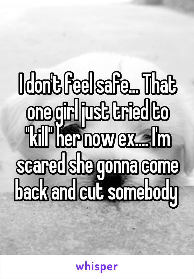 I don't feel safe... That one girl just tried to "kill" her now ex.... I'm scared she gonna come back and cut somebody 